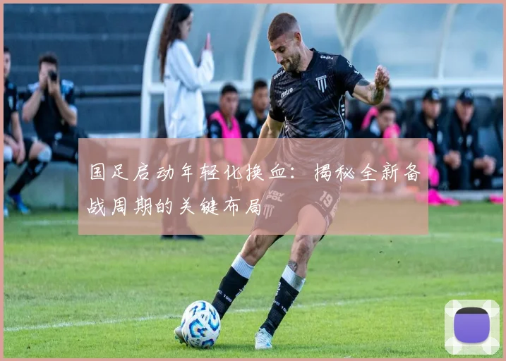 国足启动年轻化换血:揭秘全新备战周期的关键布局
