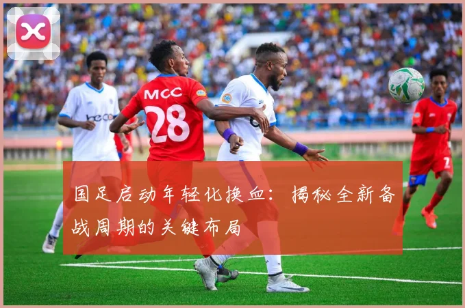 国足启动年轻化换血:揭秘全新备战周期的关键布局