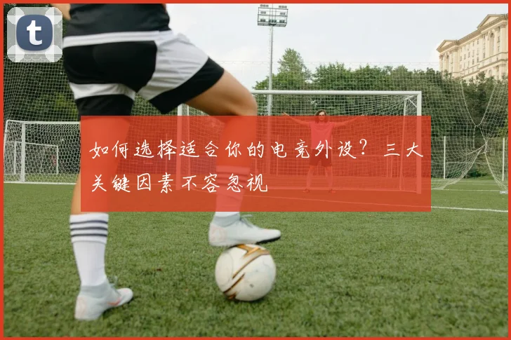 如何选择适合你的电竞外设？三大关键因素不容忽视