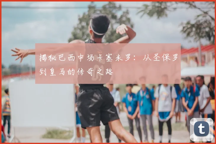 揭秘巴西中场卡塞米罗:从圣保罗到皇马的传奇之路
