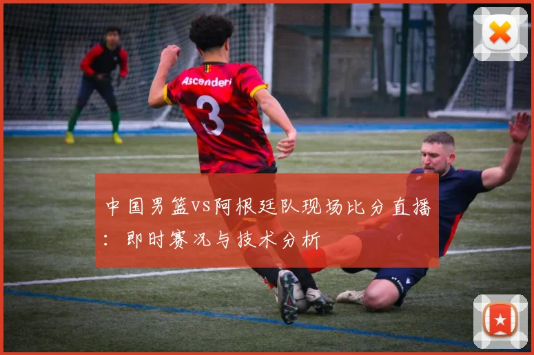 中国男篮vs阿根廷队现场比分直播:即时赛况与技术分析