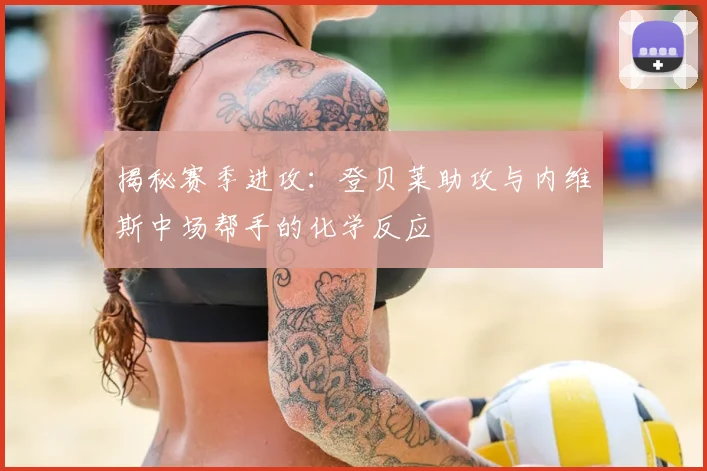 揭秘赛季进攻：登贝莱助攻与内维斯中场帮手的化学反应