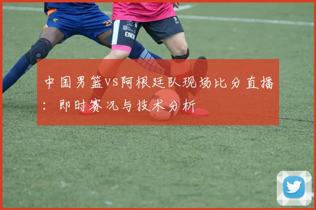 中国男篮vs阿根廷队现场比分直播:即时赛况与技术分析