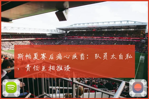 斯帕夏赛后痛心疾首：队员太自私，责任互相推诿