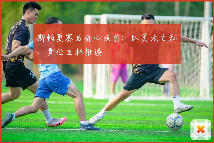 斯帕夏赛后痛心疾首：队员太自私，责任互相推诿